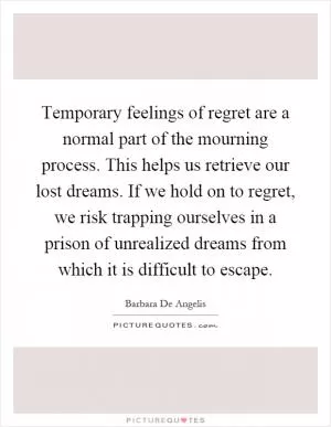Temporary feelings of regret are a normal part of the mourning process. This helps us retrieve our lost dreams. If we hold on to regret, we risk trapping ourselves in a prison of unrealized dreams from which it is difficult to escape Picture Quote #1