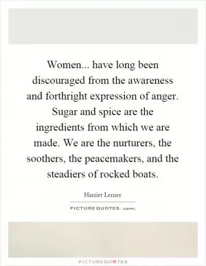 Women... have long been discouraged from the awareness and forthright expression of anger. Sugar and spice are the ingredients from which we are made. We are the nurturers, the soothers, the peacemakers, and the steadiers of rocked boats Picture Quote #1
