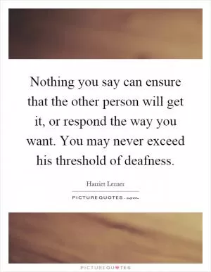 Nothing you say can ensure that the other person will get it, or respond the way you want. You may never exceed his threshold of deafness Picture Quote #1