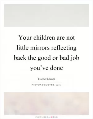 Your children are not little mirrors reflecting back the good or bad job you’ve done Picture Quote #1