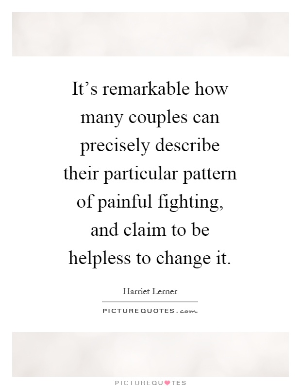 It's remarkable how many couples can precisely describe their particular pattern of painful fighting, and claim to be helpless to change it Picture Quote #1