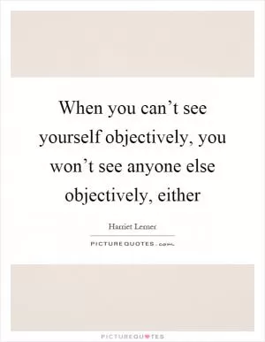 When you can’t see yourself objectively, you won’t see anyone else objectively, either Picture Quote #1