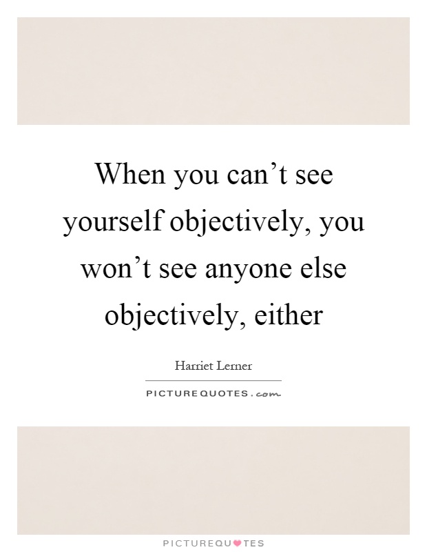When you can't see yourself objectively, you won't see anyone else objectively, either Picture Quote #1