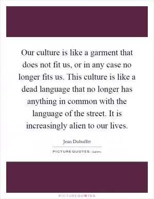 Our culture is like a garment that does not fit us, or in any case no longer fits us. This culture is like a dead language that no longer has anything in common with the language of the street. It is increasingly alien to our lives Picture Quote #1