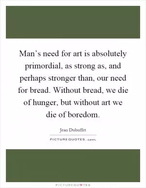 Man’s need for art is absolutely primordial, as strong as, and perhaps stronger than, our need for bread. Without bread, we die of hunger, but without art we die of boredom Picture Quote #1