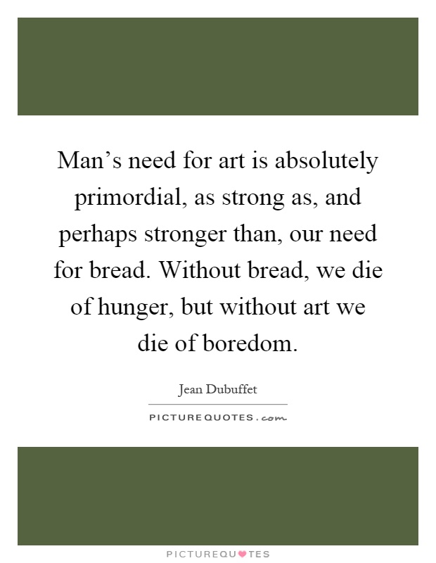 Man's need for art is absolutely primordial, as strong as, and perhaps stronger than, our need for bread. Without bread, we die of hunger, but without art we die of boredom Picture Quote #1