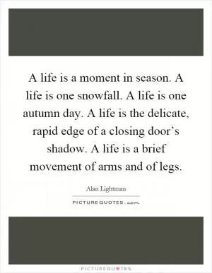 A life is a moment in season. A life is one snowfall. A life is one autumn day. A life is the delicate, rapid edge of a closing door’s shadow. A life is a brief movement of arms and of legs Picture Quote #1