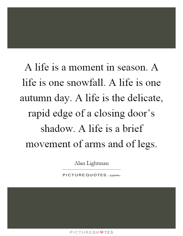 A life is a moment in season. A life is one snowfall. A life is one autumn day. A life is the delicate, rapid edge of a closing door's shadow. A life is a brief movement of arms and of legs Picture Quote #1