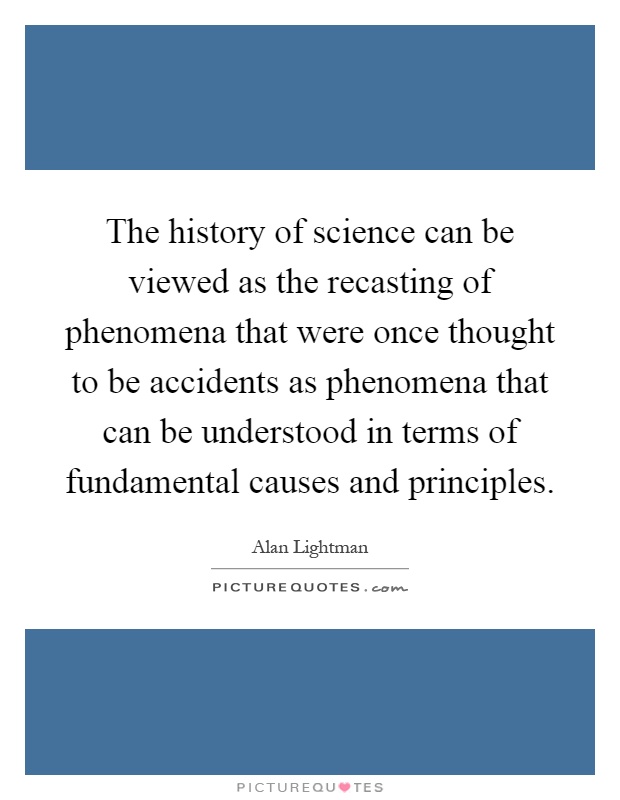 The history of science can be viewed as the recasting of phenomena that were once thought to be accidents as phenomena that can be understood in terms of fundamental causes and principles Picture Quote #1