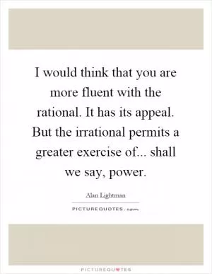 I would think that you are more fluent with the rational. It has its appeal. But the irrational permits a greater exercise of... shall we say, power Picture Quote #1