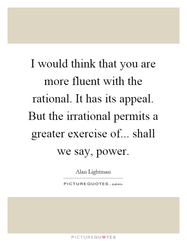 I would think that you are more fluent with the rational. It has its appeal. But the irrational permits a greater exercise of... shall we say, power Picture Quote #1