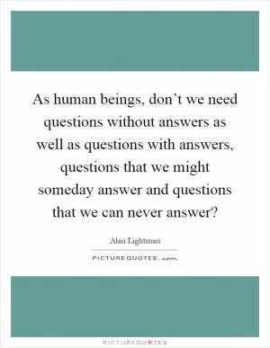 As human beings, don’t we need questions without answers as well as questions with answers, questions that we might someday answer and questions that we can never answer? Picture Quote #1