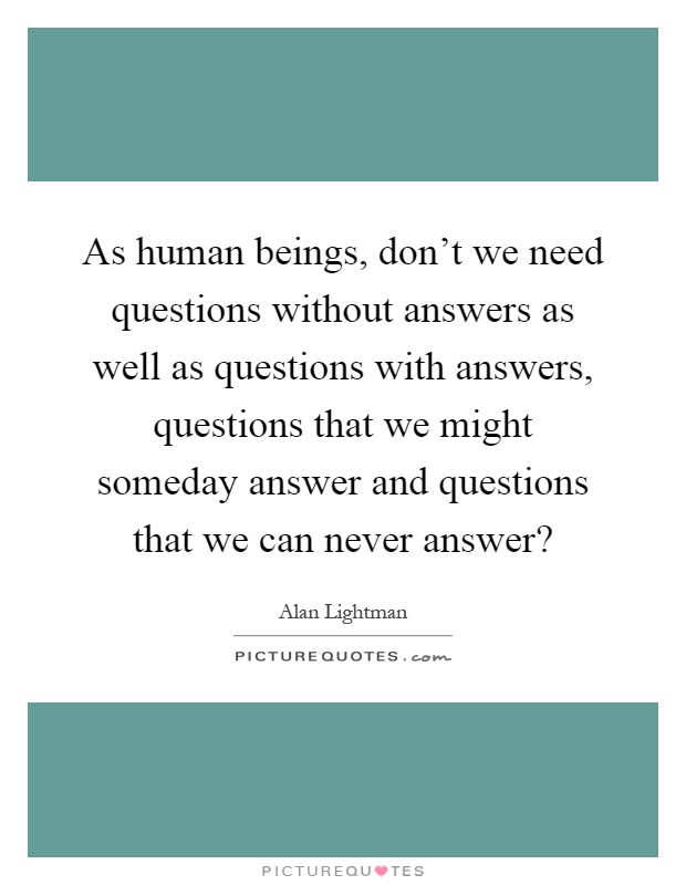 As human beings, don't we need questions without answers as well as questions with answers, questions that we might someday answer and questions that we can never answer? Picture Quote #1
