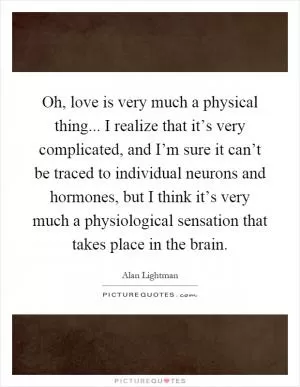 Oh, love is very much a physical thing... I realize that it’s very complicated, and I’m sure it can’t be traced to individual neurons and hormones, but I think it’s very much a physiological sensation that takes place in the brain Picture Quote #1