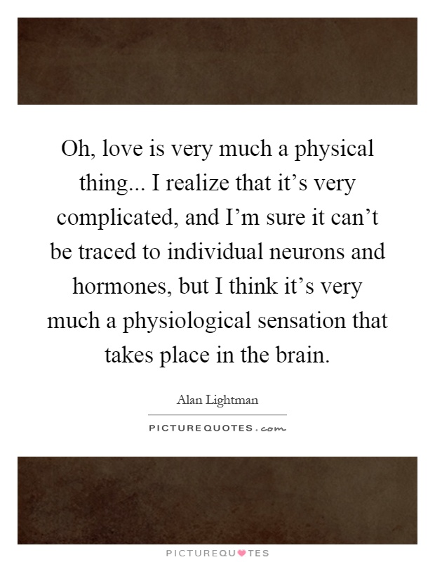 Oh, love is very much a physical thing... I realize that it's very complicated, and I'm sure it can't be traced to individual neurons and hormones, but I think it's very much a physiological sensation that takes place in the brain Picture Quote #1