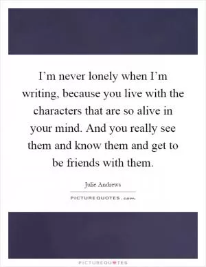I’m never lonely when I’m writing, because you live with the characters that are so alive in your mind. And you really see them and know them and get to be friends with them Picture Quote #1