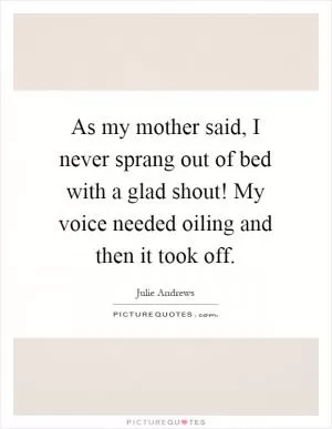 As my mother said, I never sprang out of bed with a glad shout! My voice needed oiling and then it took off Picture Quote #1