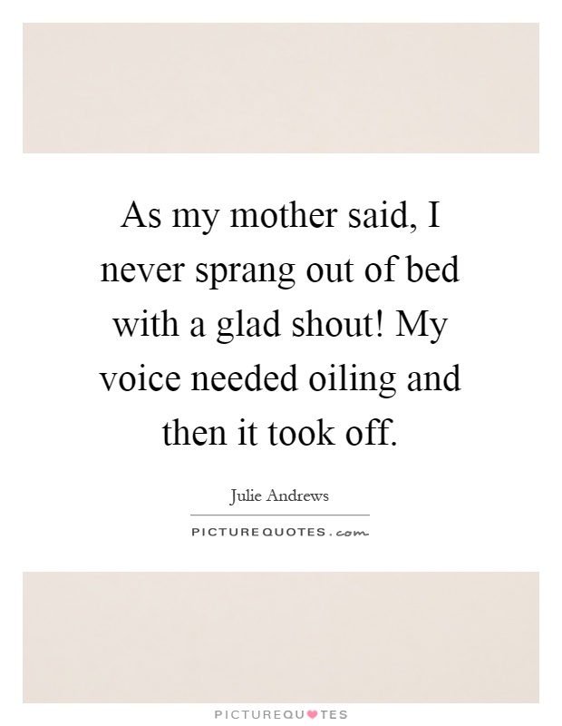 As my mother said, I never sprang out of bed with a glad shout! My voice needed oiling and then it took off Picture Quote #1