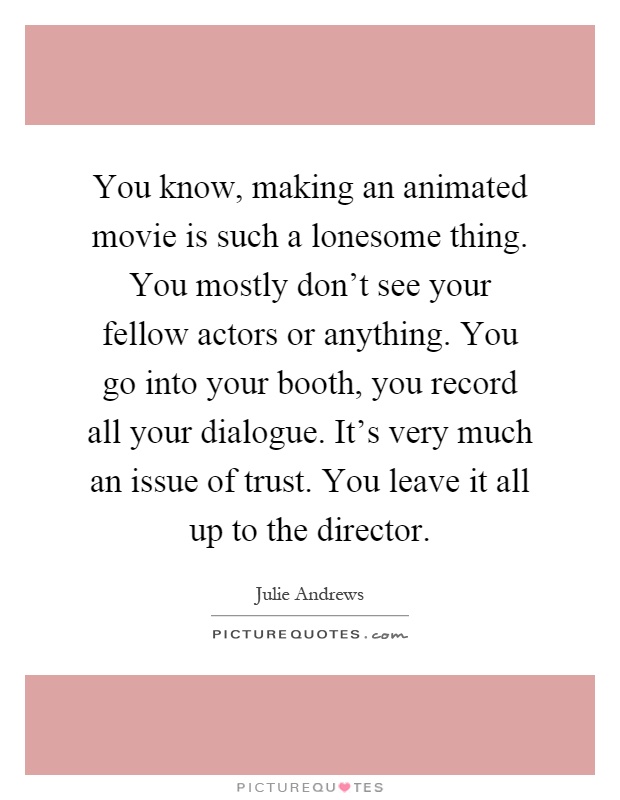 You know, making an animated movie is such a lonesome thing. You mostly don't see your fellow actors or anything. You go into your booth, you record all your dialogue. It's very much an issue of trust. You leave it all up to the director Picture Quote #1