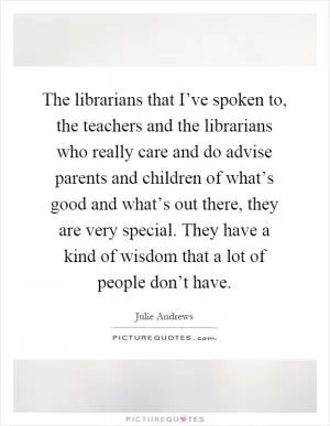 The librarians that I’ve spoken to, the teachers and the librarians who really care and do advise parents and children of what’s good and what’s out there, they are very special. They have a kind of wisdom that a lot of people don’t have Picture Quote #1