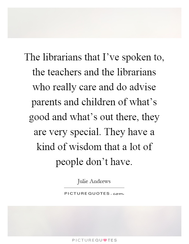 The librarians that I've spoken to, the teachers and the librarians who really care and do advise parents and children of what's good and what's out there, they are very special. They have a kind of wisdom that a lot of people don't have Picture Quote #1