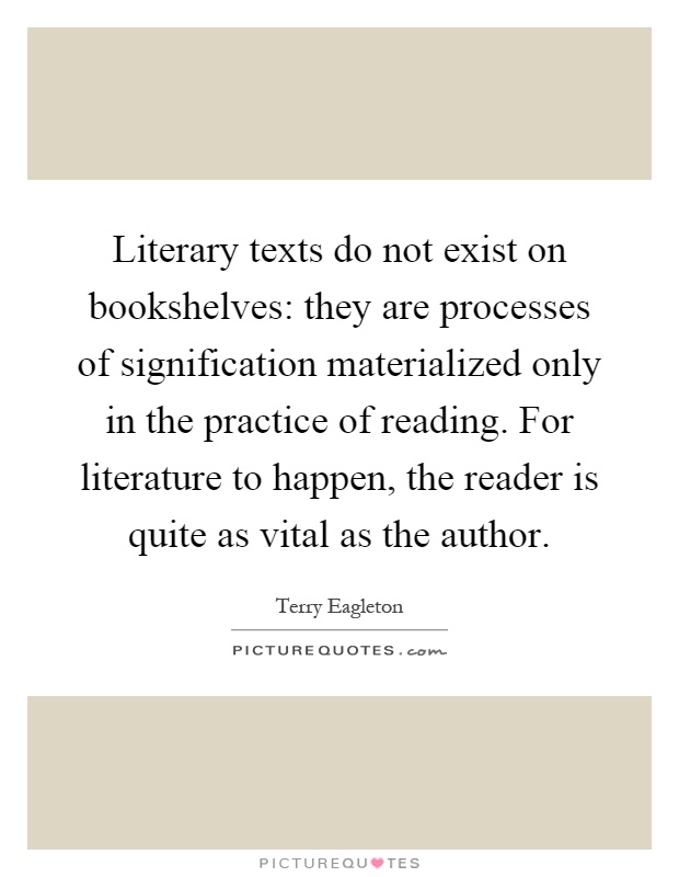Literary texts do not exist on bookshelves: they are processes of signification materialized only in the practice of reading. For literature to happen, the reader is quite as vital as the author Picture Quote #1