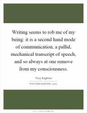 Writing seems to rob me of my being: it is a second hand mode of communication, a pallid, mechanical transcript of speech, and so always at one remove from my consciousness Picture Quote #1