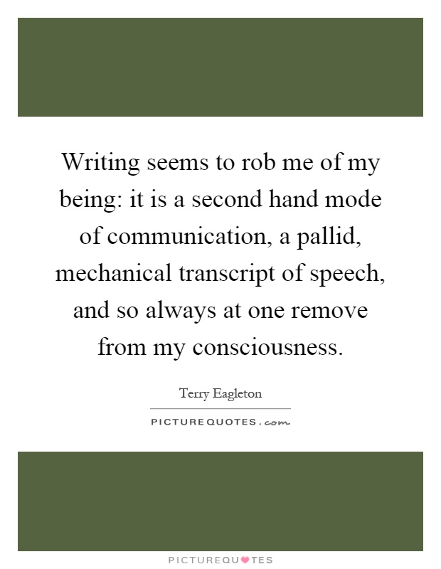 Writing seems to rob me of my being: it is a second hand mode of communication, a pallid, mechanical transcript of speech, and so always at one remove from my consciousness Picture Quote #1