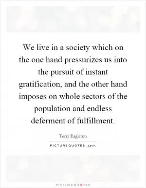 We live in a society which on the one hand pressurizes us into the pursuit of instant gratification, and the other hand imposes on whole sectors of the population and endless deferment of fulfillment Picture Quote #1