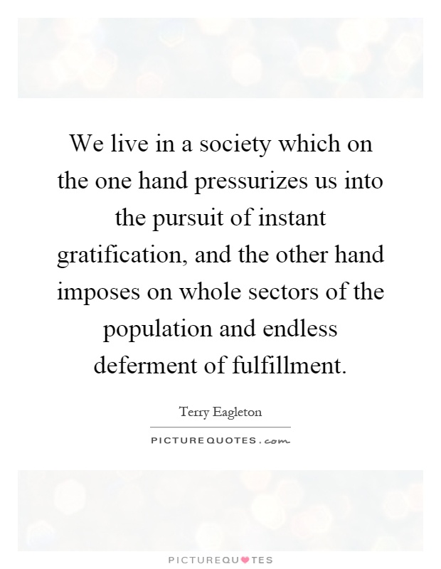 We live in a society which on the one hand pressurizes us into the pursuit of instant gratification, and the other hand imposes on whole sectors of the population and endless deferment of fulfillment Picture Quote #1