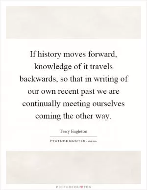 If history moves forward, knowledge of it travels backwards, so that in writing of our own recent past we are continually meeting ourselves coming the other way Picture Quote #1