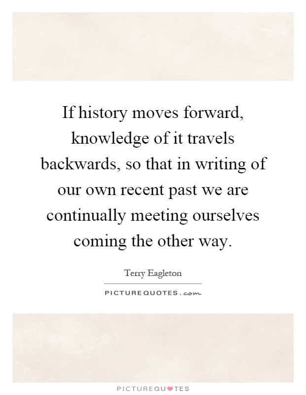 If history moves forward, knowledge of it travels backwards, so that in writing of our own recent past we are continually meeting ourselves coming the other way Picture Quote #1