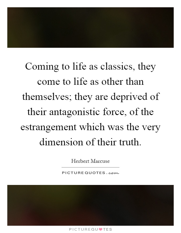Coming to life as classics, they come to life as other than themselves; they are deprived of their antagonistic force, of the estrangement which was the very dimension of their truth Picture Quote #1