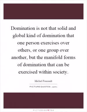 Domination is not that solid and global kind of domination that one person exercises over others, or one group over another, but the manifold forms of domination that can be exercised within society Picture Quote #1