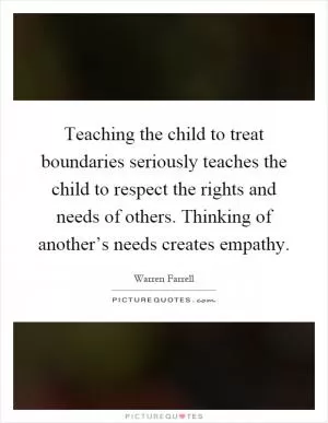 Teaching the child to treat boundaries seriously teaches the child to respect the rights and needs of others. Thinking of another’s needs creates empathy Picture Quote #1