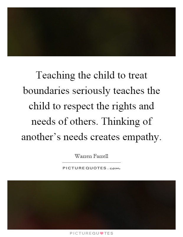 Teaching the child to treat boundaries seriously teaches the child to respect the rights and needs of others. Thinking of another's needs creates empathy Picture Quote #1