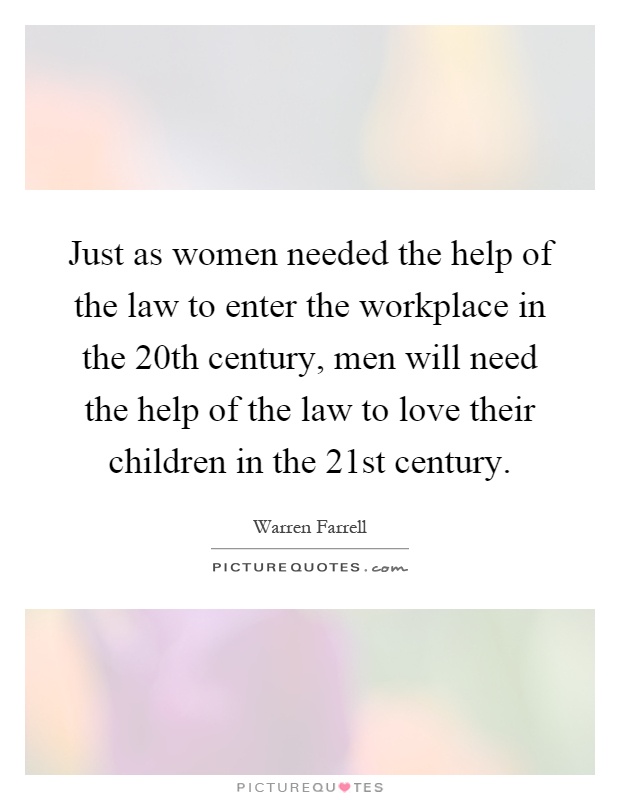 Just as women needed the help of the law to enter the workplace in the 20th century, men will need the help of the law to love their children in the 21st century Picture Quote #1