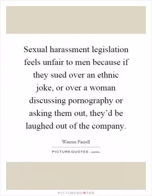 Sexual harassment legislation feels unfair to men because if they sued over an ethnic joke, or over a woman discussing pornography or asking them out, they’d be laughed out of the company Picture Quote #1