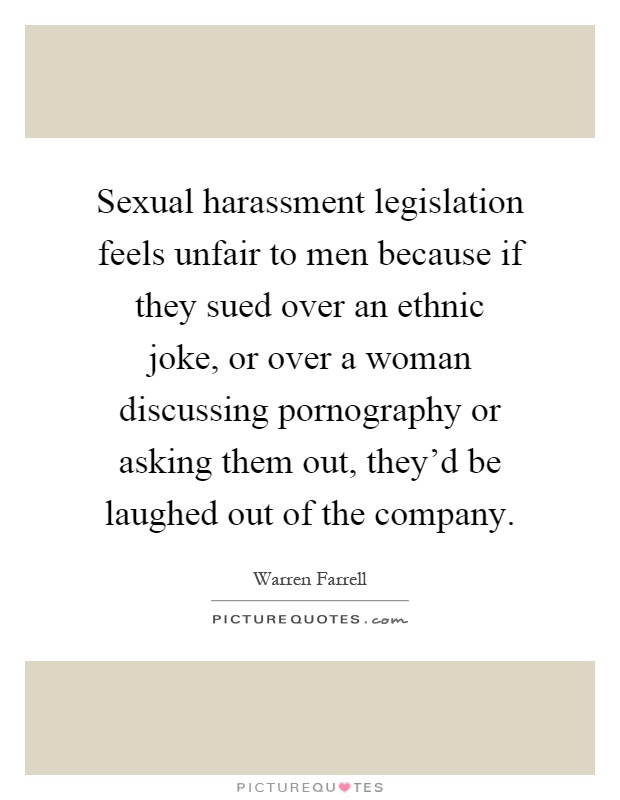 Sexual harassment legislation feels unfair to men because if they sued over an ethnic joke, or over a woman discussing pornography or asking them out, they'd be laughed out of the company Picture Quote #1