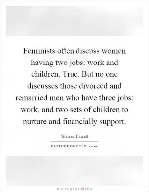 Feminists often discuss women having two jobs: work and children. True. But no one discusses those divorced and remarried men who have three jobs: work, and two sets of children to nurture and financially support Picture Quote #1