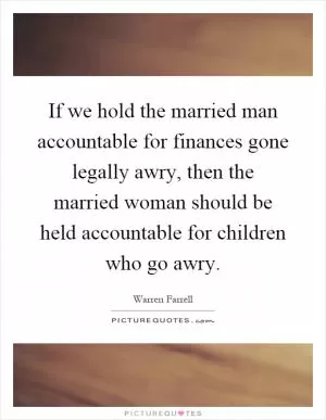 If we hold the married man accountable for finances gone legally awry, then the married woman should be held accountable for children who go awry Picture Quote #1