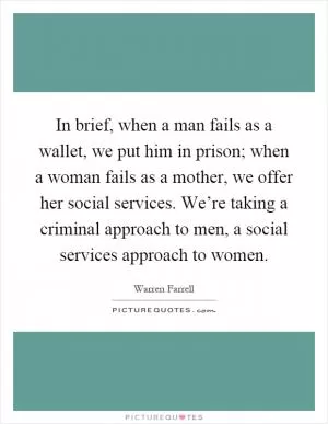 In brief, when a man fails as a wallet, we put him in prison; when a woman fails as a mother, we offer her social services. We’re taking a criminal approach to men, a social services approach to women Picture Quote #1