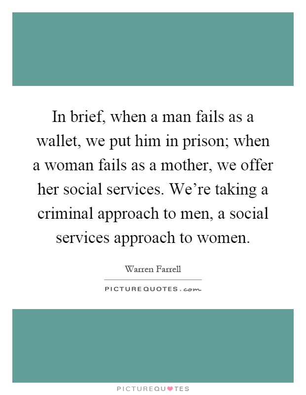 In brief, when a man fails as a wallet, we put him in prison; when a woman fails as a mother, we offer her social services. We're taking a criminal approach to men, a social services approach to women Picture Quote #1