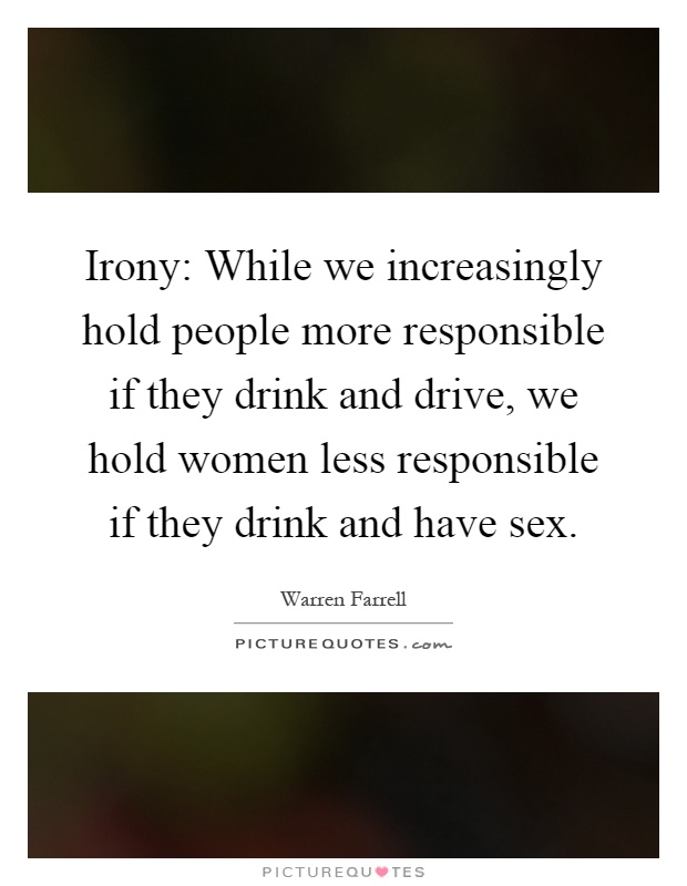 Irony: While we increasingly hold people more responsible if they drink and drive, we hold women less responsible if they drink and have sex Picture Quote #1