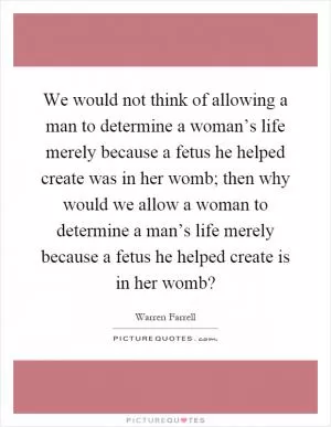 We would not think of allowing a man to determine a woman’s life merely because a fetus he helped create was in her womb; then why would we allow a woman to determine a man’s life merely because a fetus he helped create is in her womb? Picture Quote #1