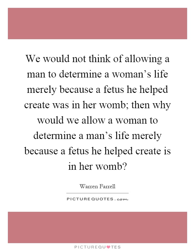 We would not think of allowing a man to determine a woman's life merely because a fetus he helped create was in her womb; then why would we allow a woman to determine a man's life merely because a fetus he helped create is in her womb? Picture Quote #1