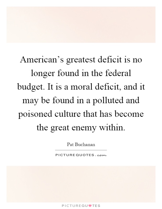 American's greatest deficit is no longer found in the federal budget. It is a moral deficit, and it may be found in a polluted and poisoned culture that has become the great enemy within Picture Quote #1