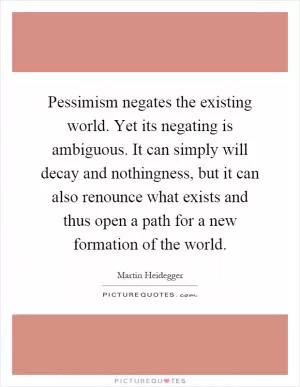 Pessimism negates the existing world. Yet its negating is ambiguous. It can simply will decay and nothingness, but it can also renounce what exists and thus open a path for a new formation of the world Picture Quote #1