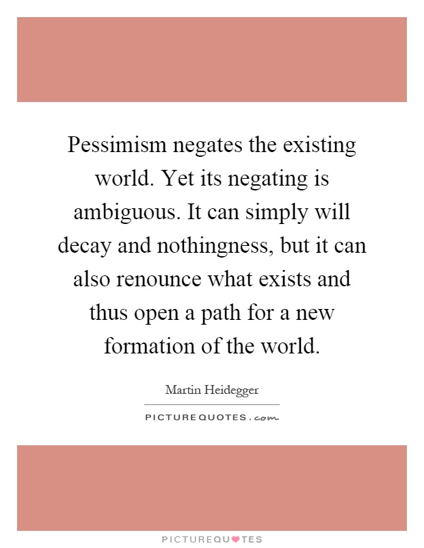 Pessimism negates the existing world. Yet its negating is ambiguous. It can simply will decay and nothingness, but it can also renounce what exists and thus open a path for a new formation of the world Picture Quote #1