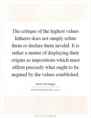 The critique of the highest values hitherto does not simply refute them or declare them invalid. It is rather a matter of displaying their origins as impositions which must affirm precisely what ought to be negated by the values established Picture Quote #1